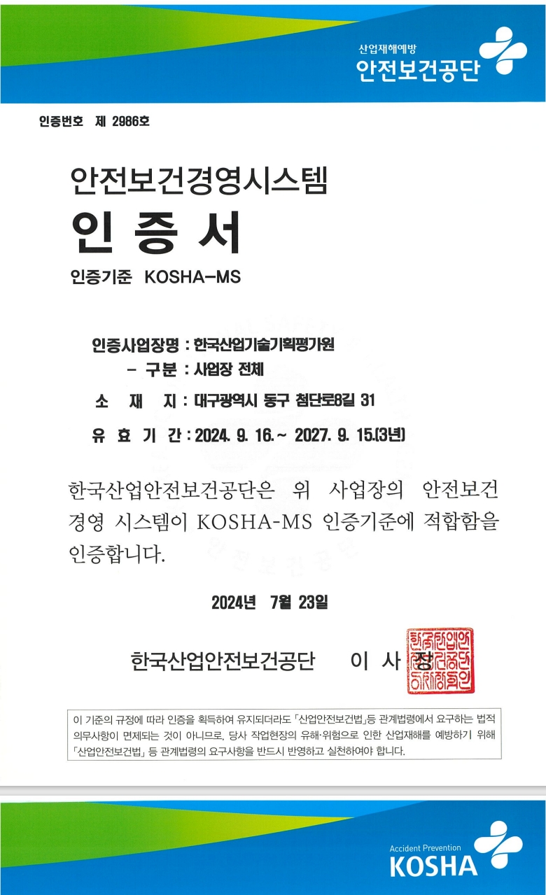 
      			인증번호 제 2986호
				안전보건경영시스템
				인증서
				인증기준 KOSHA-MS
				산업재해예방
				안전보건공단
				인증사업장명: 한국산업기술기획평가원
				- 구분 : 사업장 전체
				소재지: 대구광역시 동구 첨단로8길 31
				유효기간: 2024. 9. 16.~ 2027. 9. 15.(3년)
				한국산업안전보건공단은 위 사업장의 안전보건
				경영 시스템이 KOSHA-MS 인증기준에 적합함을
				인증합니다.
				2024년 7월 23일
				한국산업안전보건공단 이사
				이 기준의 규정에 따라 인증을 획득하여 유지되더라도 「산업안전보건법」 등 관계법령에서 요구하는 법적
				의무사항이 면제되는 것이 아니므로, 당사 작업현장의 유해·위험으로 인한 산업재해를 예방하기 위해
				「산업안전보건법」 등 관계법령의 요구사항을 반드시 반영하고 실천하여야 합니다.
				Accident Prevention
				KOSHA
      			